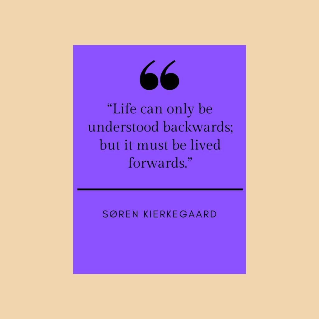 Quotation: "Life can only be understood backwards; but it must be loved forwards." Soren Kierkegaard